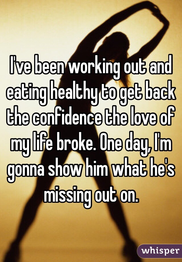 I've been working out and eating healthy to get back the confidence the love of my life broke. One day, I'm gonna show him what he's missing out on. 