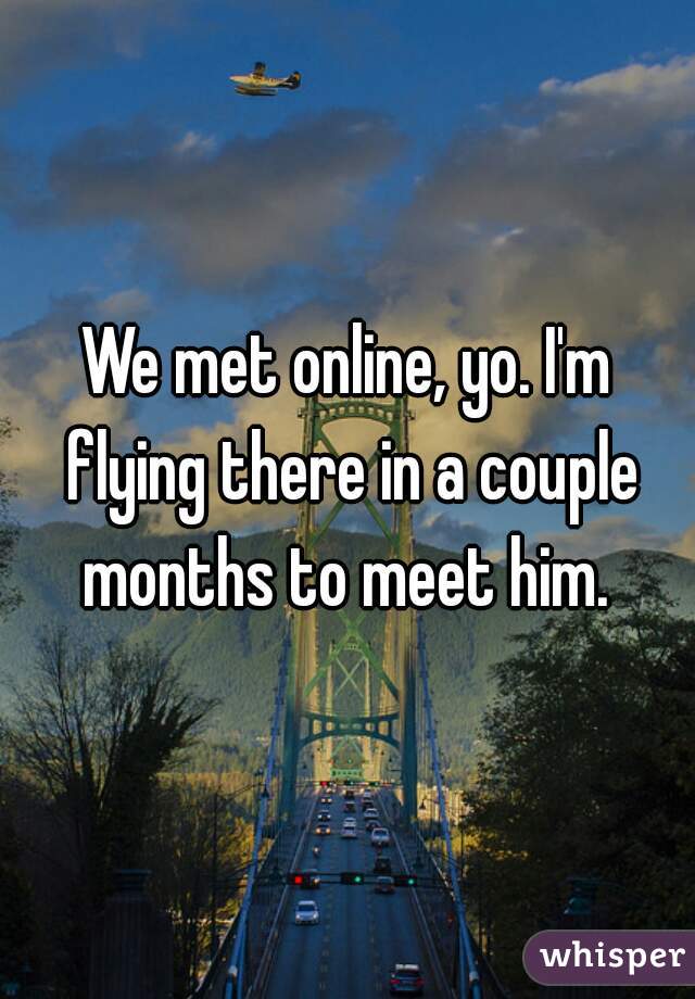 We met online, yo. I'm flying there in a couple months to meet him. 