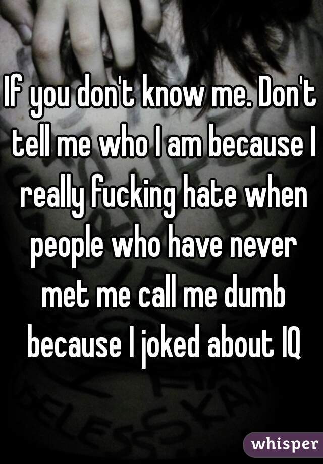 If you don't know me. Don't tell me who I am because I really fucking hate when people who have never met me call me dumb because I joked about IQ