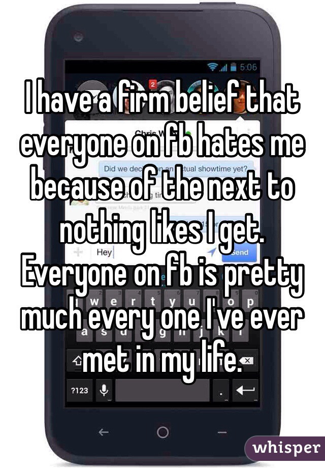 I have a firm belief that everyone on fb hates me because of the next to nothing likes I get. Everyone on fb is pretty much every one I've ever met in my life.