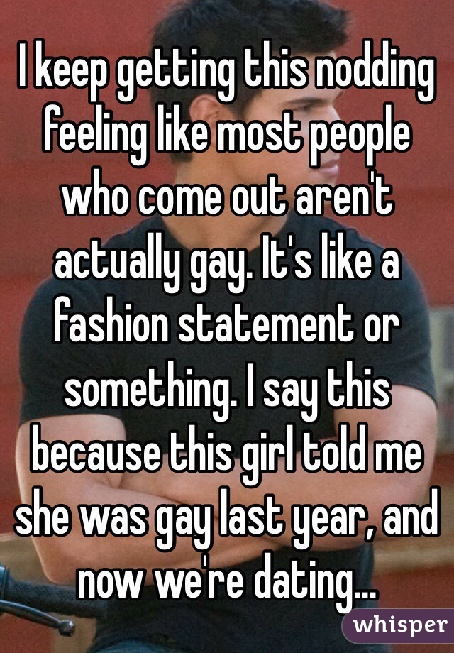 I keep getting this nodding feeling like most people who come out aren't actually gay. It's like a fashion statement or something. I say this because this girl told me she was gay last year, and now we're dating...