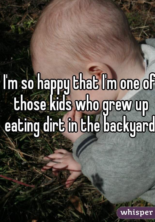 I'm so happy that I'm one of those kids who grew up eating dirt in the backyard.