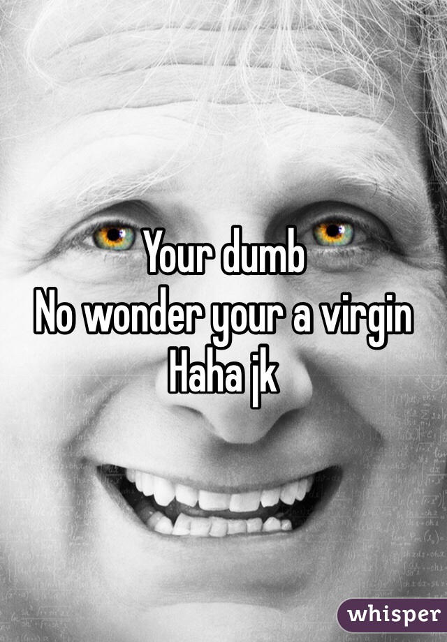 Your dumb 
No wonder your a virgin 
Haha jk