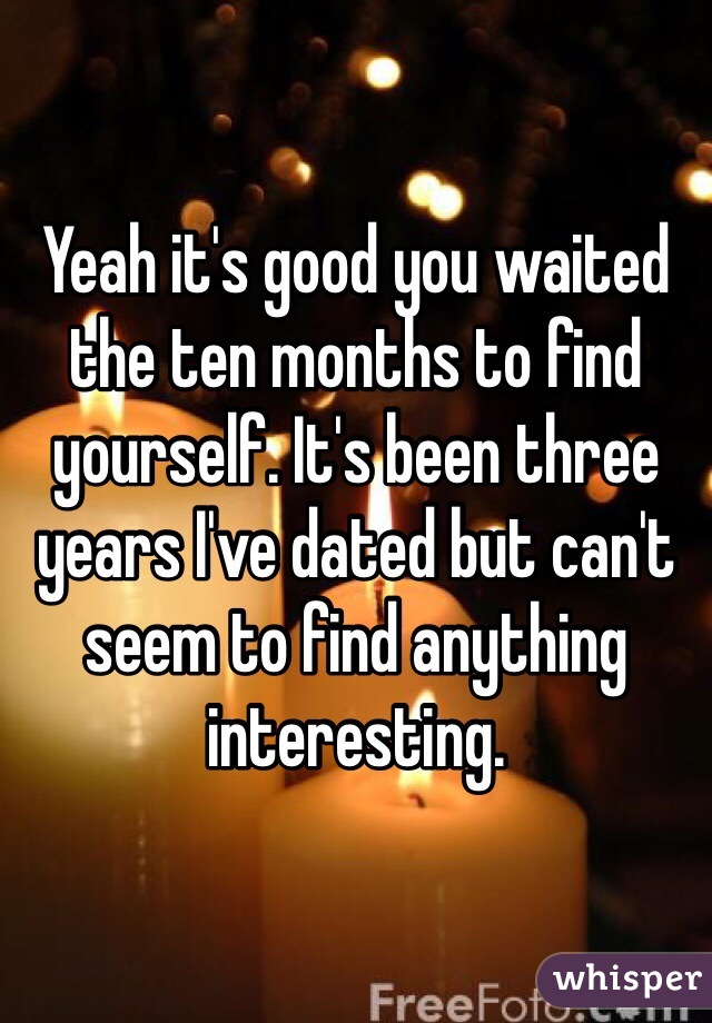 Yeah it's good you waited the ten months to find yourself. It's been three years I've dated but can't seem to find anything interesting. 