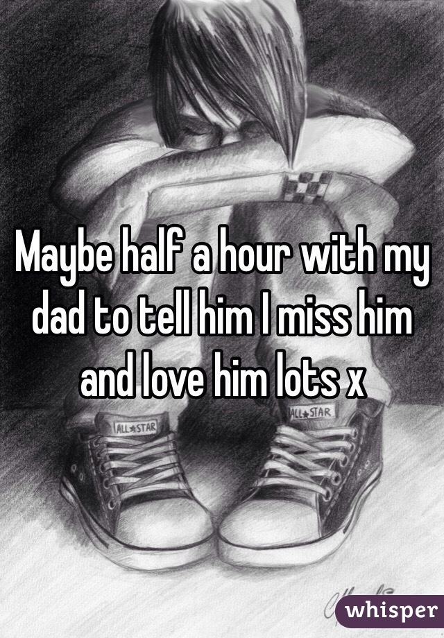 Maybe half a hour with my dad to tell him I miss him and love him lots x 