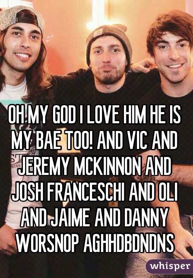 OH MY GOD I LOVE HIM HE IS MY BAE TOO! AND VIC AND JEREMY MCKINNON AND JOSH FRANCESCHI AND OLI AND JAIME AND DANNY WORSNOP AGHHDBDNDNS
