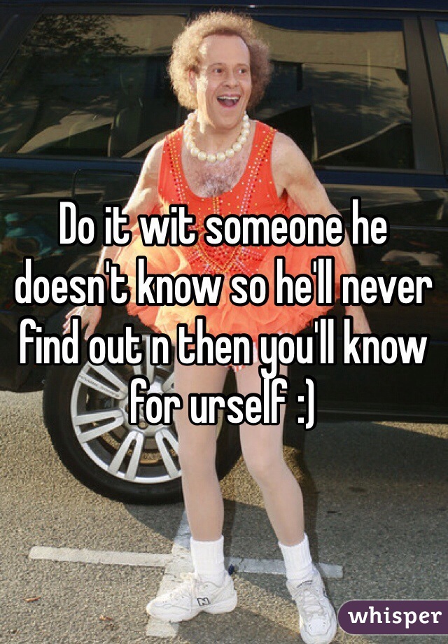 Do it wit someone he doesn't know so he'll never find out n then you'll know for urself :)