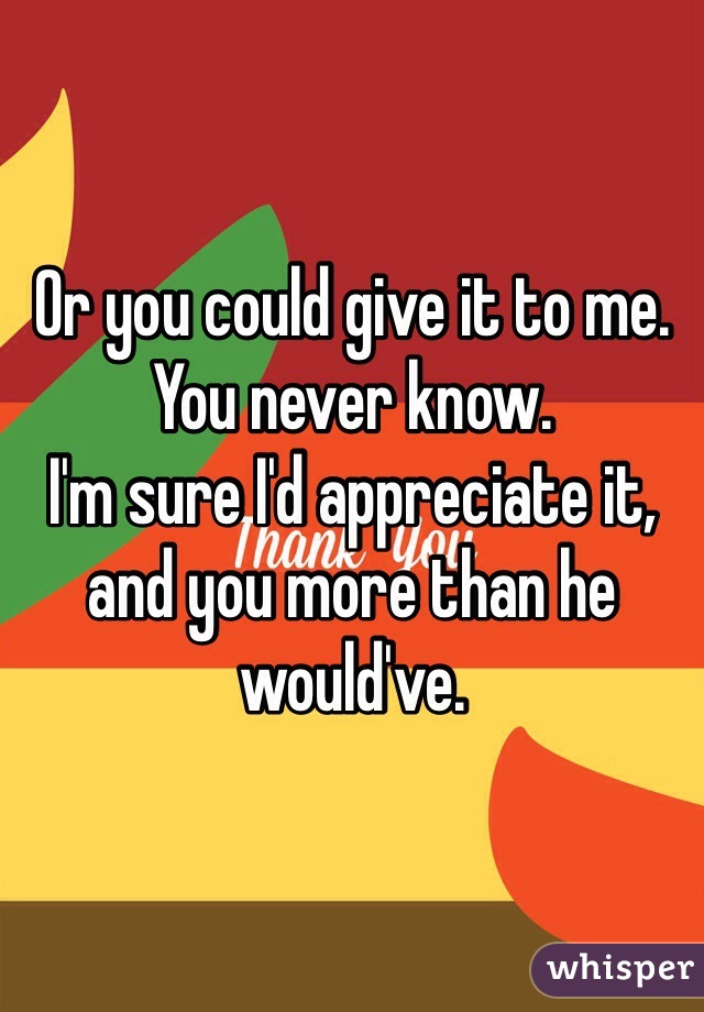 Or you could give it to me. 
You never know. 
I'm sure I'd appreciate it, and you more than he would've. 