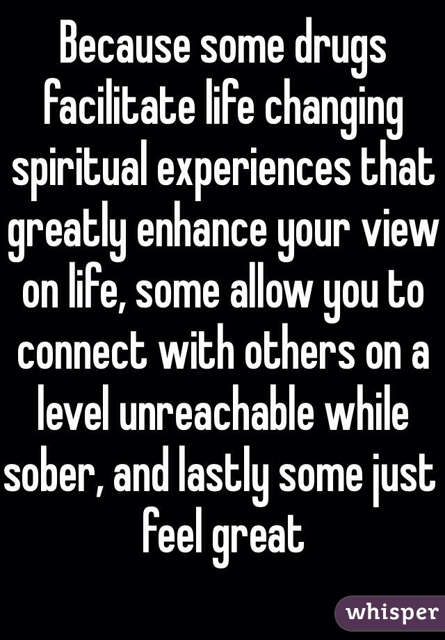 Because some drugs facilitate life changing spiritual experiences that greatly enhance your view on life, some allow you to connect with others on a level unreachable while sober, and lastly some just feel great