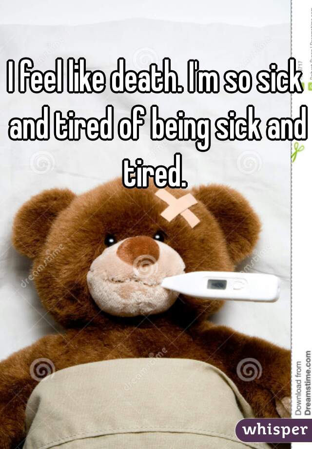 I feel like death. I'm so sick and tired of being sick and tired. 
