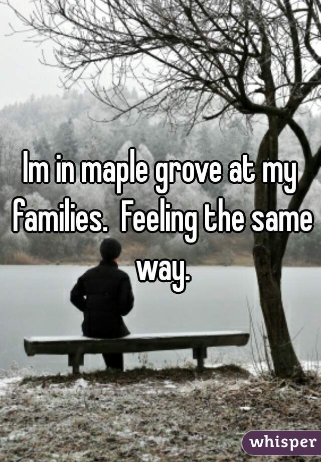 Im in maple grove at my families.  Feeling the same way.