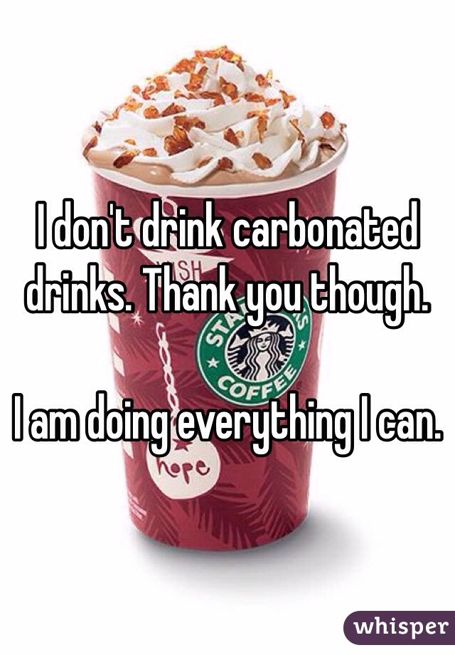 I don't drink carbonated drinks. Thank you though.

I am doing everything I can.