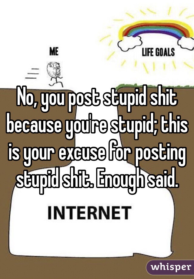 No, you post stupid shit because you're stupid; this is your excuse for posting stupid shit. Enough said. 