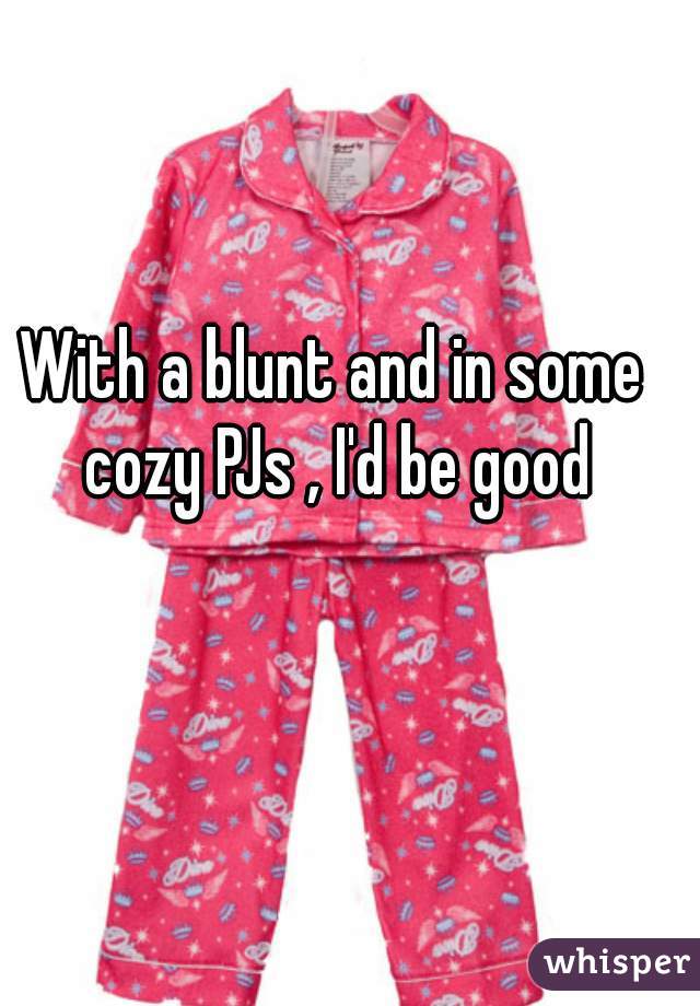 With a blunt and in some cozy PJs , I'd be good