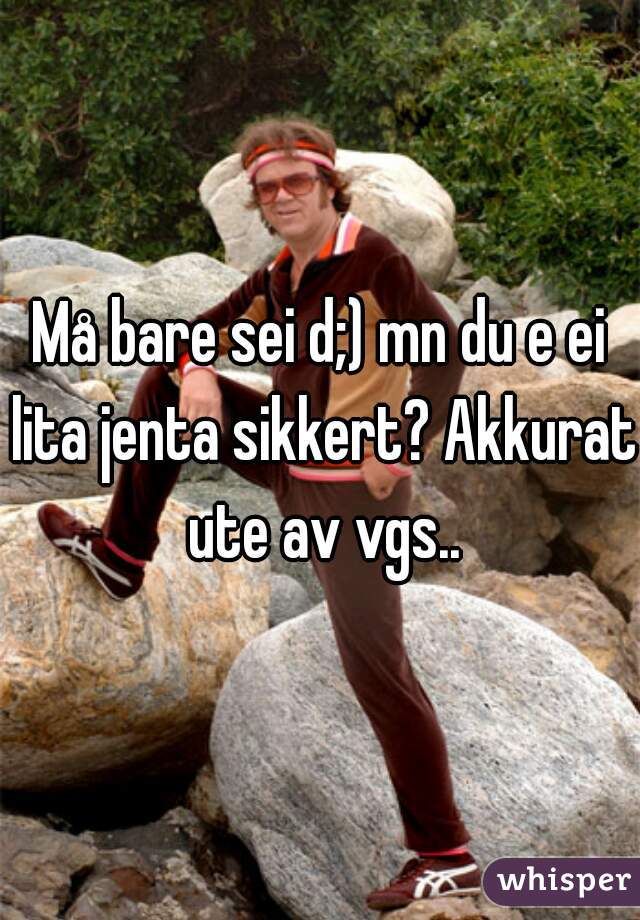 Må bare sei d;) mn du e ei lita jenta sikkert? Akkurat ute av vgs..