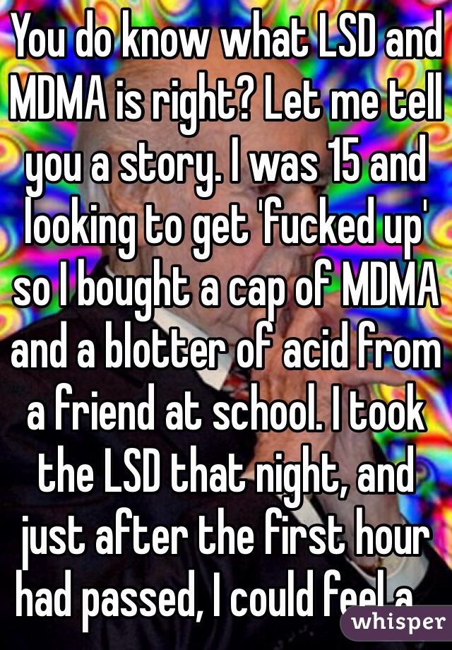 You do know what LSD and MDMA is right? Let me tell you a story. I was 15 and looking to get 'fucked up' so I bought a cap of MDMA and a blotter of acid from a friend at school. I took the LSD that night, and just after the first hour had passed, I could feel a...