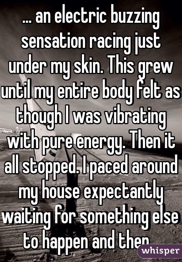 ... an electric buzzing sensation racing just under my skin. This grew until my entire body felt as though I was vibrating with pure energy. Then it all stopped. I paced around my house expectantly waiting for something else to happen and then...