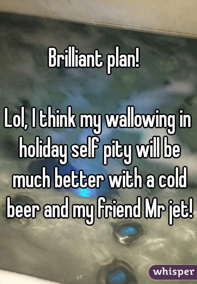 Brilliant plan!  

Lol, I think my wallowing in holiday self pity will be much better with a cold beer and my friend Mr jet!