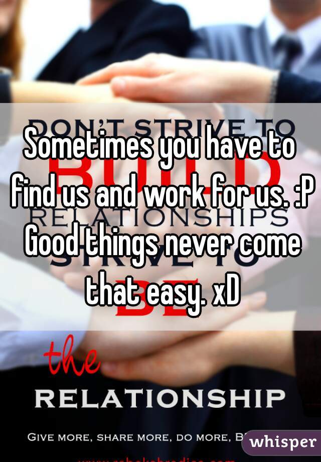 Sometimes you have to find us and work for us. :P Good things never come that easy. xD