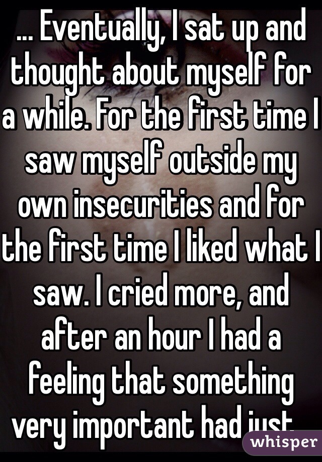 ... Eventually, I sat up and thought about myself for a while. For the first time I saw myself outside my own insecurities and for the first time I liked what I saw. I cried more, and after an hour I had a feeling that something very important had just...