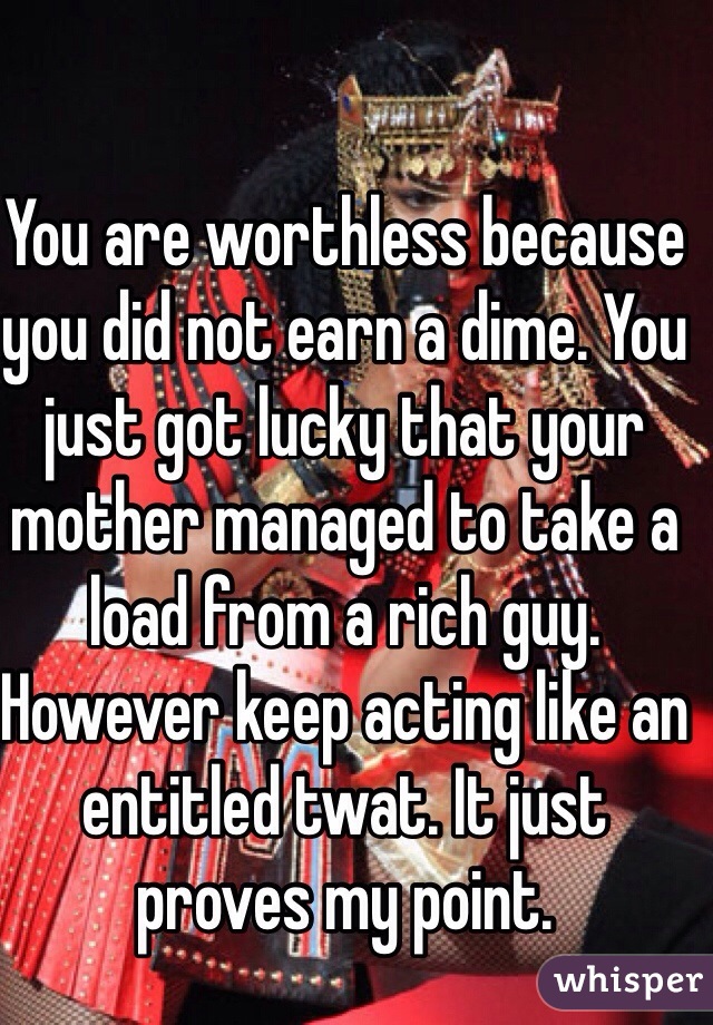 You are worthless because you did not earn a dime. You just got lucky that your mother managed to take a load from a rich guy. However keep acting like an entitled twat. It just proves my point. 