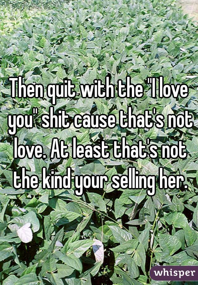 Then quit with the "I love you" shit cause that's not love. At least that's not the kind your selling her.