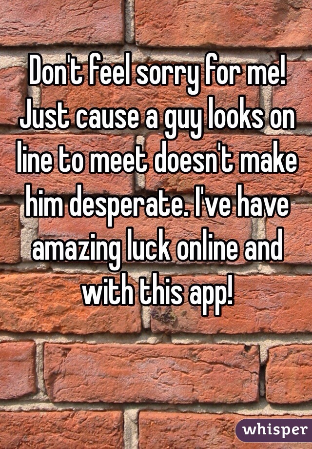  Don't feel sorry for me! Just cause a guy looks on line to meet doesn't make him desperate. I've have amazing luck online and with this app! 