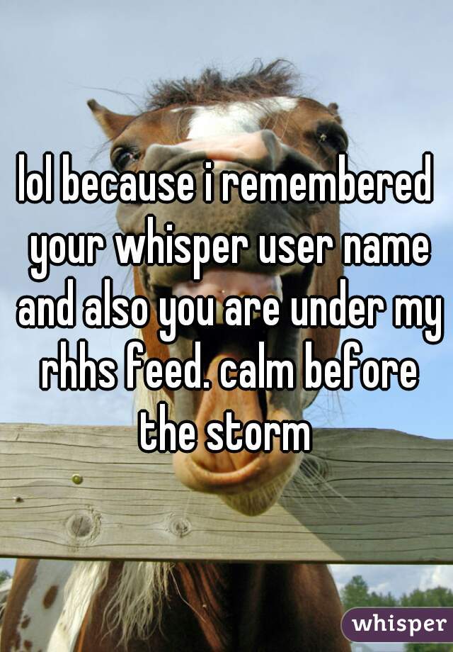 lol because i remembered your whisper user name and also you are under my rhhs feed. calm before the storm 