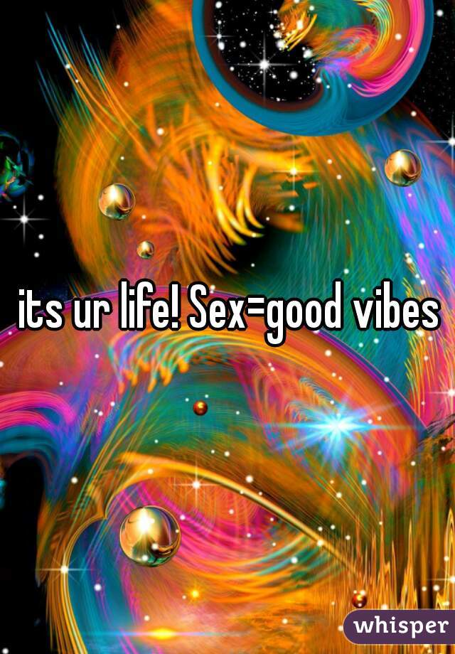 its ur life! Sex=good vibes 