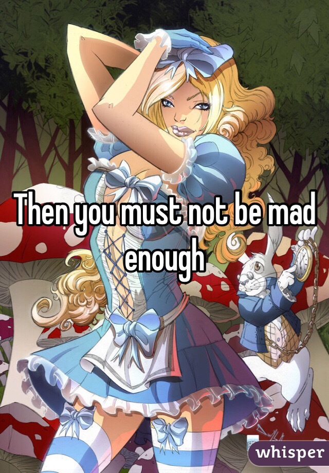 Then you must not be mad enough