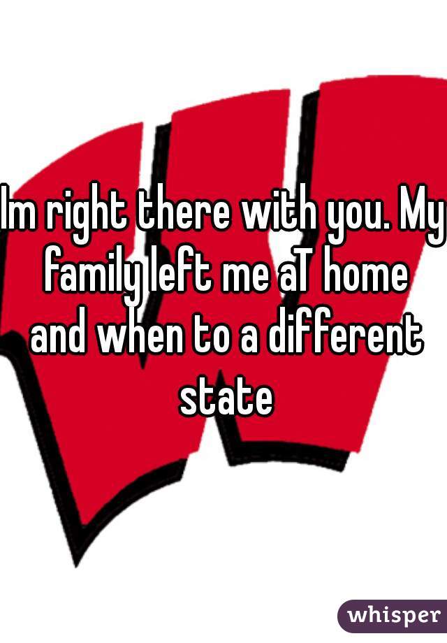 Im right there with you. My family left me aT home and when to a different state