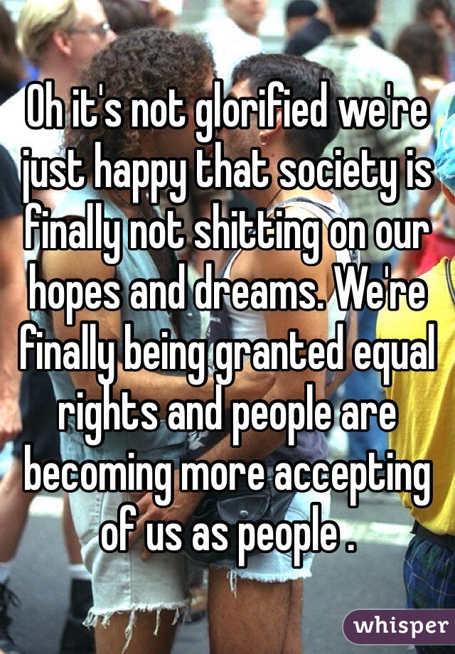 Oh it's not glorified we're just happy that society is finally not shitting on our hopes and dreams. We're finally being granted equal rights and people are becoming more accepting of us as people .