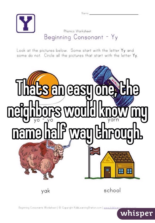 Thats an easy one, the neighbors would know my name half way through. 