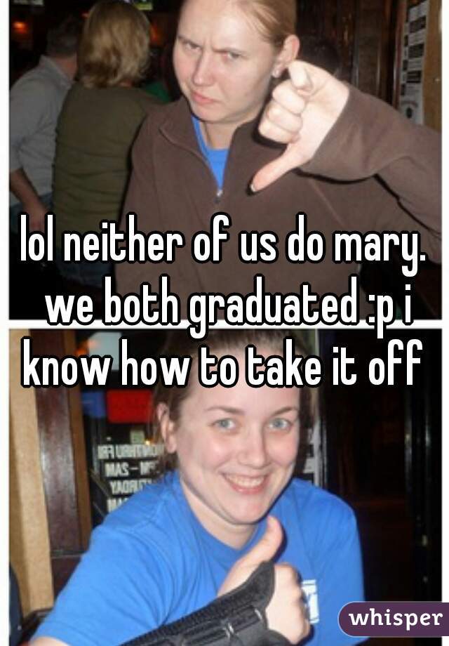 lol neither of us do mary. we both graduated :p i know how to take it off 