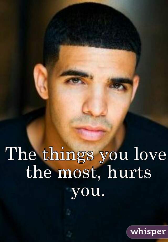 The things you love the most, hurts you.
