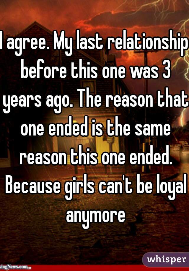 I agree. My last relationship before this one was 3 years ago. The reason that one ended is the same reason this one ended. Because girls can't be loyal anymore