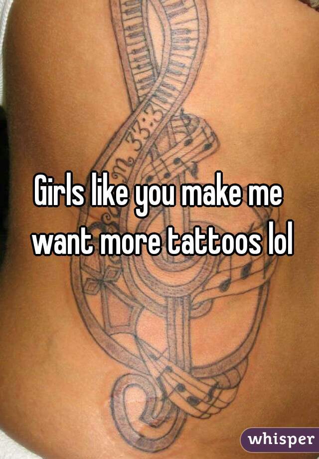 Girls like you make me want more tattoos lol