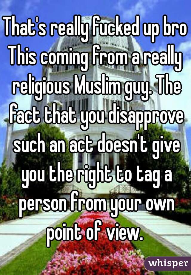 That's really fucked up bro
This coming from a really religious Muslim guy. The fact that you disapprove such an act doesn't give you the right to tag a person from your own point of view. 