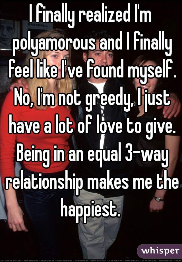 I finally realized I'm polyamorous and I finally feel like I've found myself. No, I'm not greedy, I just have a lot of love to give. Being in an equal 3-way relationship makes me the happiest. 