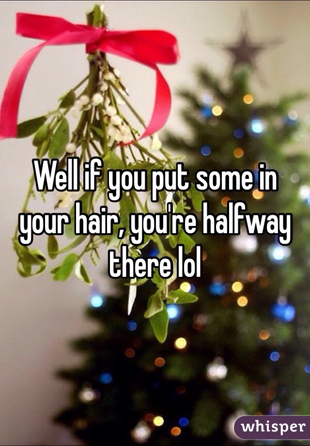 Well if you put some in your hair, you're halfway there lol