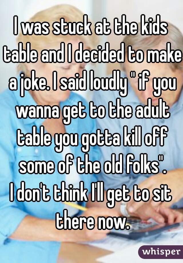 I was stuck at the kids table and I decided to make a joke. I said loudly " if you wanna get to the adult table you gotta kill off some of the old folks".
I don't think I'll get to sit there now.