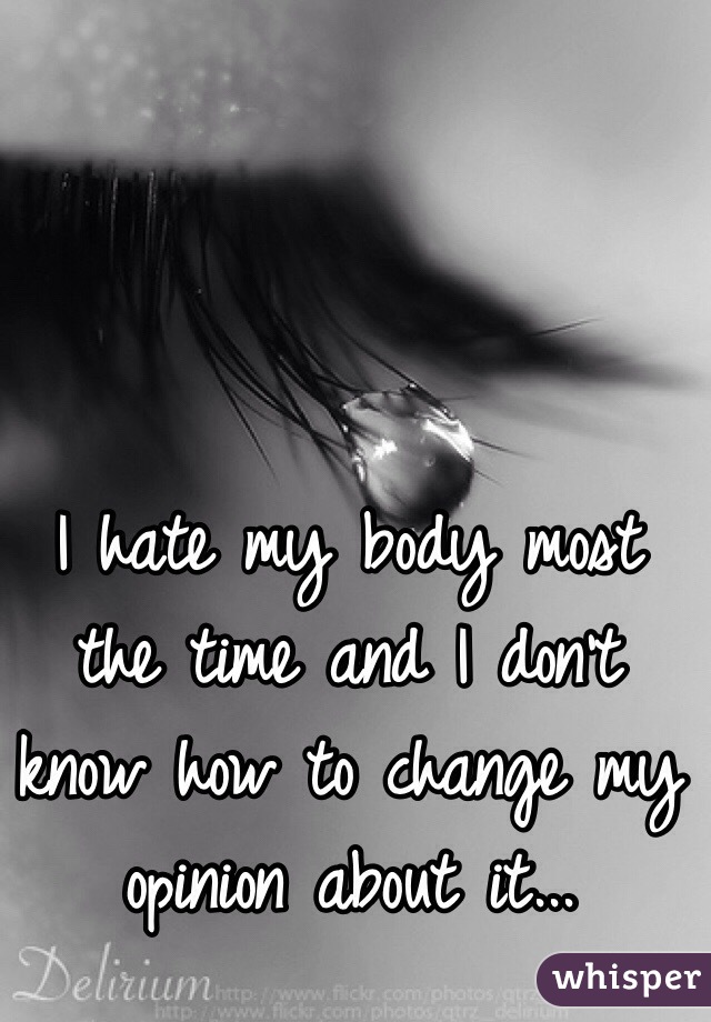 I hate my body most the time and I don't know how to change my opinion about it...