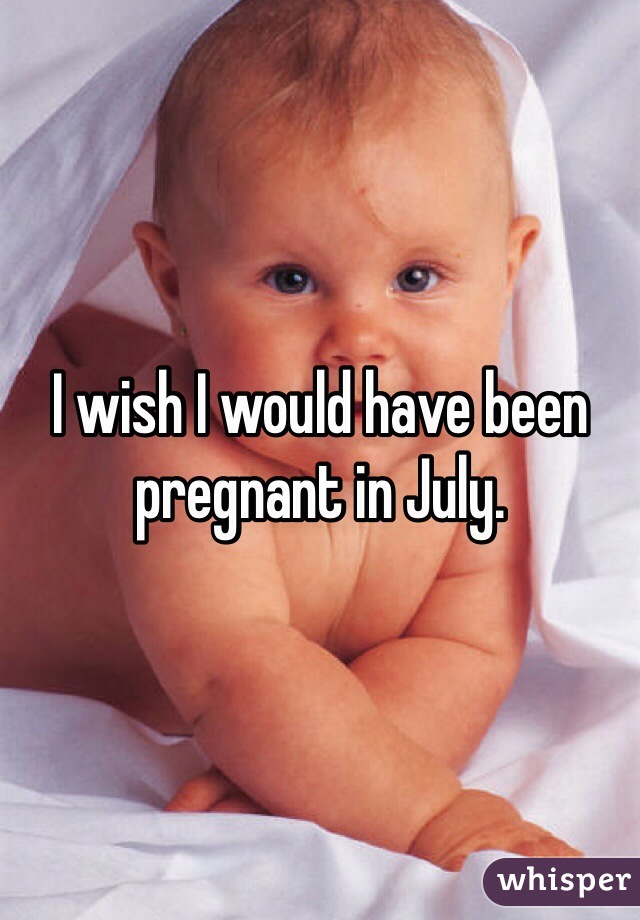 I wish I would have been pregnant in July. 