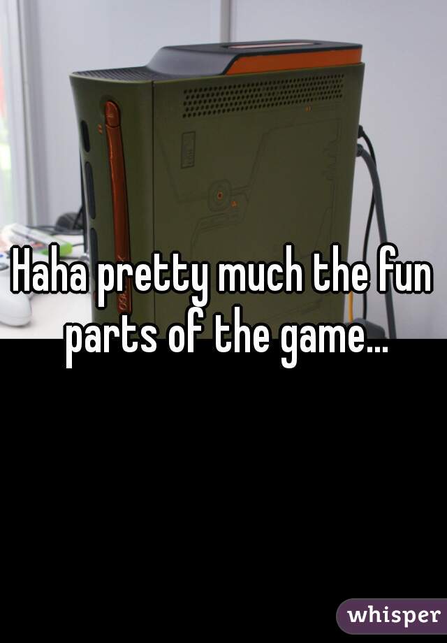 Haha pretty much the fun parts of the game...