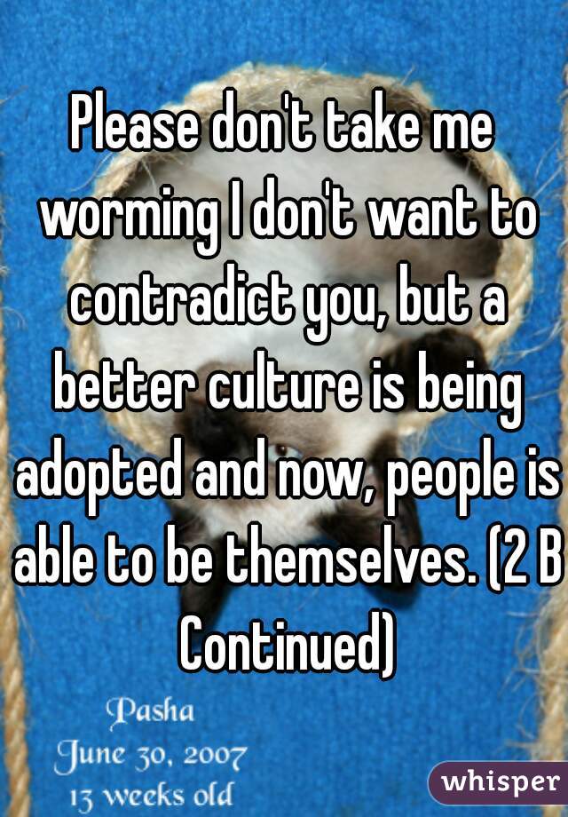 Please don't take me worming I don't want to contradict you, but a better culture is being adopted and now, people is able to be themselves. (2 B Continued)