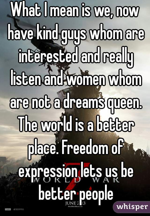 What I mean is we, now have kind guys whom are interested and really listen and women whom are not a dreams queen. The world is a better place. Freedom of expression lets us be better people