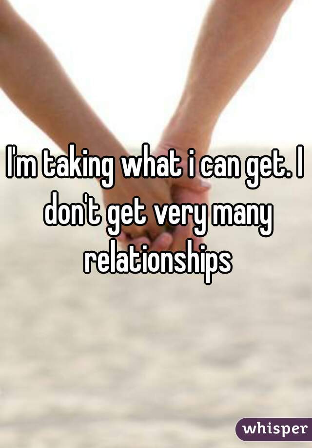 I'm taking what i can get. I don't get very many relationships