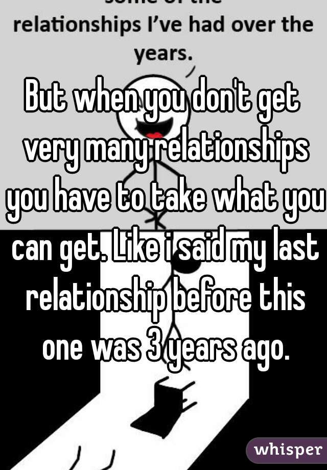 But when you don't get very many relationships you have to take what you can get. Like i said my last relationship before this one was 3 years ago.