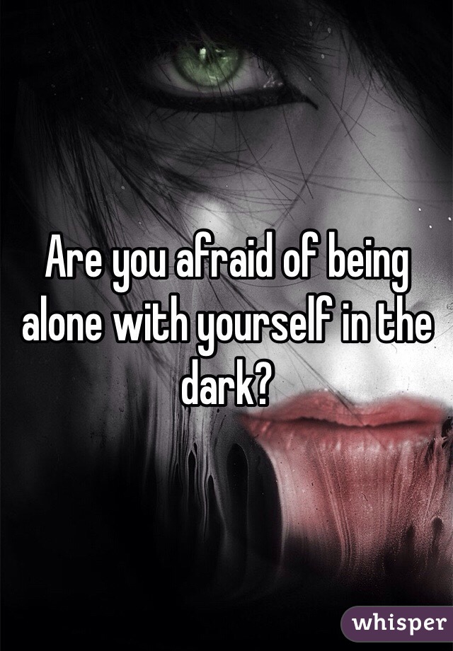 Are you afraid of being alone with yourself in the dark?