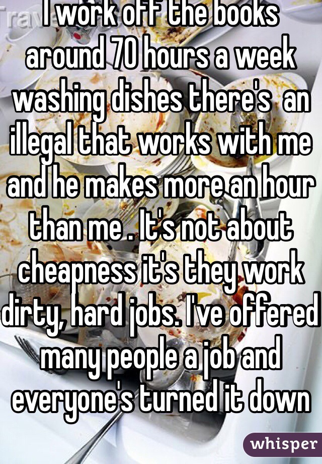 I work off the books around 70 hours a week washing dishes there's  an illegal that works with me and he makes more an hour than me . It's not about cheapness it's they work dirty, hard jobs. I've offered many people a job and everyone's turned it down 